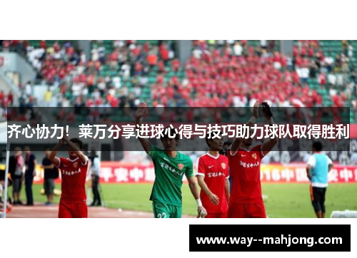 齐心协力！莱万分享进球心得与技巧助力球队取得胜利