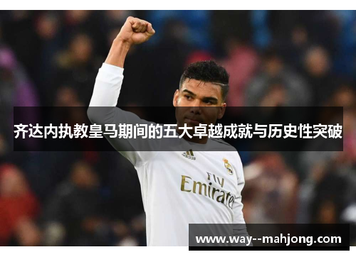 齐达内执教皇马期间的五大卓越成就与历史性突破