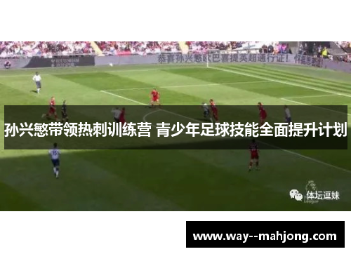 孙兴慜带领热刺训练营 青少年足球技能全面提升计划 孙兴慜带领热刺训练营 青少年足球技能全面提升计划