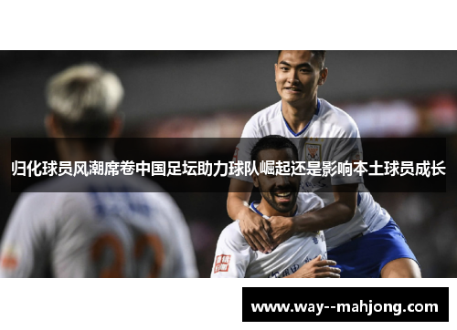 归化球员风潮席卷中国足坛助力球队崛起还是影响本土球员成长