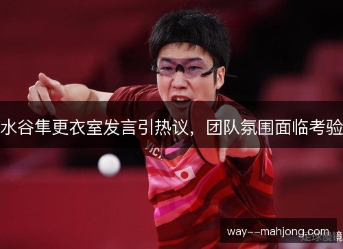 水谷隼更衣室发言引热议,团队氛围面临考验 水谷隼更衣室发言引热议,团队氛围面临考验